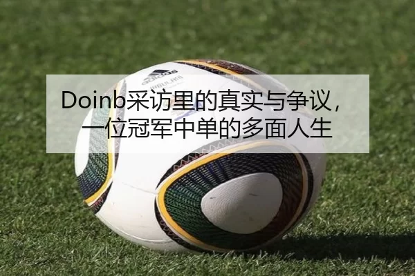 Doinb采访里的真实与争议，一位冠军中单的多面人生